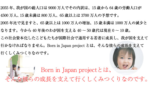 2055年、我が国の総人口は9000万人でその内訳は、15歳から64歳の労働人口が4500万人、15歳未満は800万人、65歳以上は3700万人の予想です。
　2005年比で見ますと、65歳以上は1000万人の増加、15歳未満は1000万人の減少となります。今から40年後のわが国を支える40～50歳代は現在0～10歳。この社会資本化したこどもたちが国際社会で通用する若者に成長し、我が国を支えて行かなければなりません。Born in Japan projectとは、そんな彼らの成長を支えて行くしくみつくりなのです。
