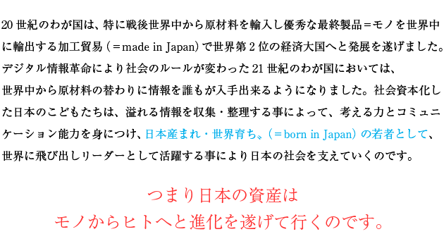 20世紀のわが国は、特に戦後世界中から原材料を輸入し優秀な最終製品＝モノを世界中に輸出する加工貿易（＝made in Japan）で世界第2位の経済大国へと発展を遂げました。デジタル情報革命により社会のルールが変わった21世紀のわが国においては、世界中から原材料の替わりに情報を誰もが入手出来るようになりました。社会資本化した日本のこどもたちは、溢れる情報を収集・整理する事によって、考える力とコミュニケーション能力を身につけ、〝日本産まれ・世界育ち〟（＝born in Japan）の若者として、世界に飛び出しリーダーとして活躍する事により日本の社会を支えていくのです。つまり日本の資産はモノからヒトへと進化を遂げて行くのです。
　