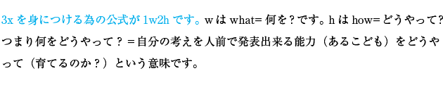 3xを身につける為の公式が1w2hです。wはwhat=何を？です。hはhow=どうやって？つまり何をどうやって？＝自分の考えを人前で発表出来る能力（あるこども）をどうやって（育てるのか？）という意味です。