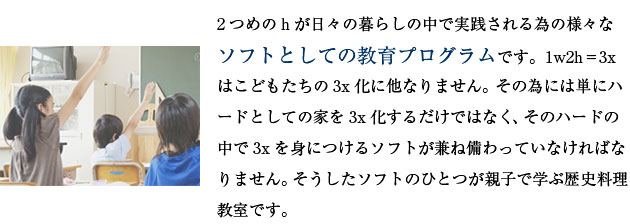 2つめのhが日々の暮らしの中で実践される為の様々なソフトとしての教育プログラムです。1w2h＝3xはこどもたちの3x化に他なりません。その為には単にハードとしての家を3x化するだけではなく、そのハードの中で3xを身につけるソフトが兼ね備わっていなければなりません。そうしたソフトのひとつが親子で学ぶ歴史料理教室です。
