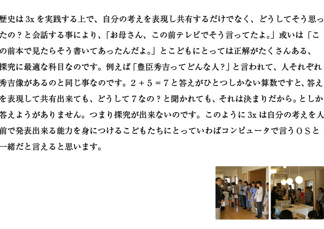 歴史は3xを実践する上で、自分の考えを表現し共有するだけでなく、どうしてそう思ったの？と会話する事により、〝お母さん、この前テレビでそう言ってたよ。〟或いは〝この前本で見たらそう書いてあったんだよ。〟とこどもにとっては正解がたくさんある、探究に最適な科目なのです。例えば豊臣秀吉ってどんな人？と言われて、人それぞれ秀吉像があるのと同じ事なのです。２＋５＝７と答えがひとつしかない算数ですと、答えを表現して共有出来ても、どうして７なの？と聞かれても、それは決まりだから。としか答えようがありません。つまり探究が出来ないのです。このように3xは自分の考えを人前で発表出来る能力を身につけるこどもたちにとっていわばコンピュータで言うＯＳと一緒だと言えると思います。
