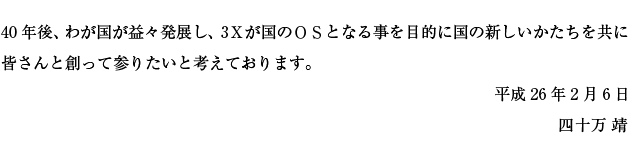 40年後、我が国が益々発展し、3xが国のＯＳとなる事を目的に国の新しいかたちを共に皆さんと創って参りたいと考えております。四十万　靖