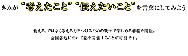 君が“考えたこと” “伝えたいこと”を言葉にしてみよう 覚える、ではなく考える力をつけるための親子で楽しめる講座を開催。
全国各地において塾を開催することが可能です。