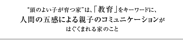 “” 頭のよい子が育つ家” とは、「教育」をキーワードに、日本の伝統的住文化をデザインし、最先端技術の融合によって商品化した業界初教育ブランド住宅です。