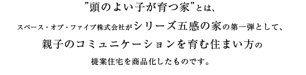 ”頭のよい子が育つ家”とは、スペース・オブ・ファイブ株式会社がシリーズ五感の家の第一弾として、親子のコミュニケーションを育む住まい方の提案住宅を商品化したものです。