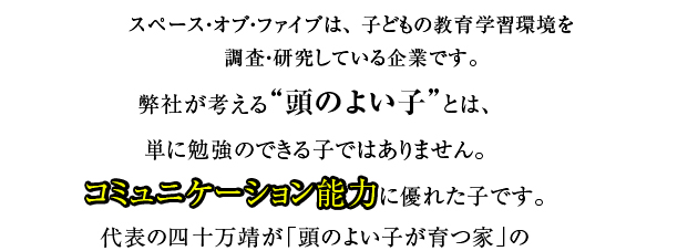 スペース・オブ・ファイブは、 子どもの教育学習環境を研究・調査している企業です。弊社が考える“頭のよい子”とは、単に勉強のできる子ではありません。コミュニケーション能力に優れた子です。