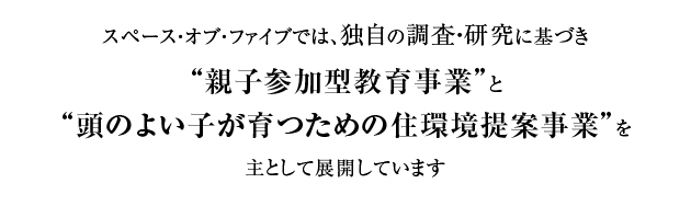 スペース・オブ・ファイブでは、独自の調査・研究に基づき“親子参加型教育事業”と“頭のよい子が育つための住環境提案事業”を主として展開しています