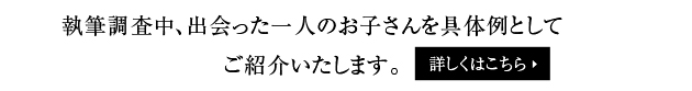 執筆調査中、出会った一人のお子さんを具体例として
ご紹介いたします。